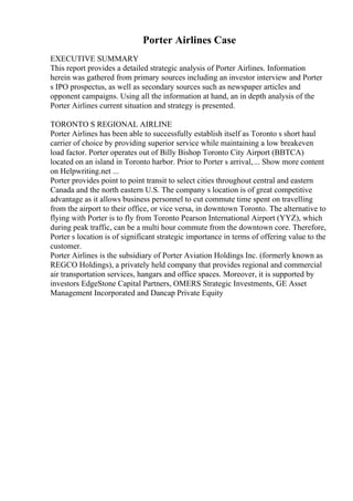 Porter Airlines Case
EXECUTIVE SUMMARY
This report provides a detailed strategic analysis of Porter Airlines. Information
herein was gathered from primary sources including an investor interview and Porter
s IPO prospectus, as well as secondary sources such as newspaper articles and
opponent campaigns. Using all the information at hand, an in depth analysis of the
Porter Airlines current situation and strategy is presented.
TORONTO S REGIONAL AIRLINE
Porter Airlines has been able to successfully establish itself as Toronto s short haul
carrier of choice by providing superior service while maintaining a low breakeven
load factor. Porter operates out of Billy Bishop Toronto City Airport (BBTCA)
located on an island in Toronto harbor. Prior to Porter s arrival,... Show more content
on Helpwriting.net ...
Porter provides point to point transit to select cities throughout central and eastern
Canada and the north eastern U.S. The company s location is of great competitive
advantage as it allows business personnel to cut commute time spent on travelling
from the airport to their office, or vice versa, in downtown Toronto. The alternative to
flying with Porter is to fly from Toronto Pearson International Airport (YYZ), which
during peak traffic, can be a multi hour commute from the downtown core. Therefore,
Porter s location is of significant strategic importance in terms of offering value to the
customer.
Porter Airlines is the subsidiary of Porter Aviation Holdings Inc. (formerly known as
REGCO Holdings), a privately held company that provides regional and commercial
air transportation services, hangars and office spaces. Moreover, it is supported by
investors EdgeStone Capital Partners, OMERS Strategic Investments, GE Asset
Management Incorporated and Dancap Private Equity
 