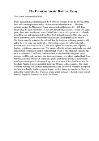 The TransContinental Railroad Essay
The TransContinental Railroad
If any act symbolized the taming of the Northwest frontier, it was the driving of the
final spike to complete the nation s first transcontinental railroad. 1 The first
railroad west of the Mississippi River was opened on December 23, 1852. Five
miles long, the track ran from St. Louis to Cheltanham, Missouri. Twenty five years
prior, there were no railroads in the United States; twenty five years later, railroads
joined the east and west coasts from New York to San Francisco.2 No other single
factor contributed more the commercial and social development of the Pacific
Northwest than the arrival of the railroad. For the first time in history, people could
get to the west coast in a matter of ... Show more content on Helpwriting.net ...
Each railroad was to receive a 200 foot wide right of way and sections of public
lands to help finance construction. The Northern Pacific s charter originally provided
ten alternate sections per mile in states through which it passed and 20 sections per
mile in territories. If sufficient lands were not available within this grant, other
sections could be selected as in lieu from a secondary zone which reached back from
the tracks another 20 miles.8 These land grants contributed greatly to commercial
development and growth of towns along the track routes. A fourth railroad was the
Southern Pacific, which was routed from New Orleans to Los Angeles. The Great
Northern Railway was the fifth transcontinental line. The Great Northern, along with
the Northern Pacific, had the greatest impact on developing the northwest. However,
unlike the Northern Pacific, it was not a land grand railroad. It did not obtain federal
loans to help in its construction as did the Union
 