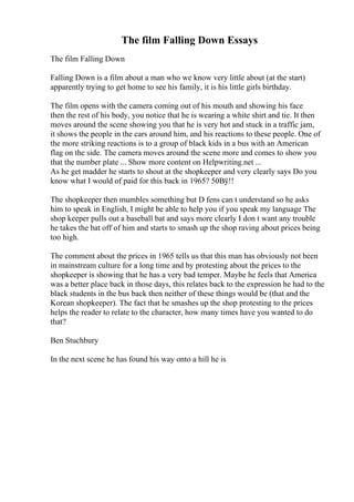 The film Falling Down Essays
The film Falling Down
Falling Down is a film about a man who we know very little about (at the start)
apparently trying to get home to see his family, it is his little girls birthday.
The film opens with the camera coming out of his mouth and showing his face
then the rest of his body, you notice that he is wearing a white shirt and tie. It then
moves around the scene showing you that he is very hot and stuck in a traffic jam,
it shows the people in the cars around him, and his reactions to these people. One of
the more striking reactions is to a group of black kids in a bus with an American
flag on the side. The camera moves around the scene more and comes to show you
that the number plate ... Show more content on Helpwriting.net ...
As he get madder he starts to shout at the shopkeeper and very clearly says Do you
know what I would of paid for this back in 1965? 50Вў!!
The shopkeeper then mumbles something but D fens can t understand so he asks
him to speak in English, I might be able to help you if you speak my language The
shop keeper pulls out a baseball bat and says more clearly I don t want any trouble
he takes the bat off of him and starts to smash up the shop raving about prices being
too high.
The comment about the prices in 1965 tells us that this man has obviously not been
in mainstream culture for a long time and by protesting about the prices to the
shopkeeper is showing that he has a very bad temper. Maybe he feels that America
was a better place back in those days, this relates back to the expression he had to the
black students in the bus back then neither of these things would be (that and the
Korean shopkeeper). The fact that he smashes up the shop protesting to the prices
helps the reader to relate to the character, how many times have you wanted to do
that?
Ben Stuchbury
In the next scene he has found his way onto a hill he is
 