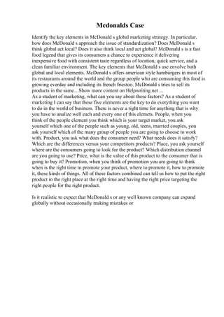 Mcdonalds Case
Identify the key elements in McDonald s global marketing strategy. In particular,
how does McDonald s approach the issue of standardization? Does McDonald s
think global act local? Does it also think local and act global? McDonald s is a fast
food legend that gives its consumers a chance to experience it delivering
inexpensive food with consistent taste regardless of location, quick service, and a
clean familiar environment. The key elements that McDonald s use envolve both
global and local elements. McDonald s offers american style hamburgers in most of
its restaurants around the world and the group people who are consuming this food is
growing everday and including its french friestoo. McDonald s tries to sell its
products in the same... Show more content on Helpwriting.net ...
As a student of marketing, what can you say about these factors? As a student of
marketing I can say that these five elements are the key to do everything you want
to do in the world of business. There is never a right time for anything that is why
you have to analize well each and every one of this elemets. People, when you
think of the people element you think which is your target market, you ask
yourself which one of the people such as young, old, teens, married couples, you
ask yourself which of the many group of people you are going to choose to work
with. Product, you ask what does the consumer need? What needs does it satisfy?
Which are the differences versus your competitors products? Place, you ask yourself
where are the consumers going to look for the product? Which distribution channel
are you going to use? Price, what is the value of this product to the consumer that is
going to buy it? Promotion, when you think of promotion you are going to think
when is the right time to promote your product, where to promote it, how to promote
it, these kinds of things. All of these factors combined can tell us how to put the right
product in the right place at the right time and having the right price targeting the
right people for the right product.
Is it realistic to expect that McDonald s or any well known company can expand
globally without occasionally making mistakes or
 