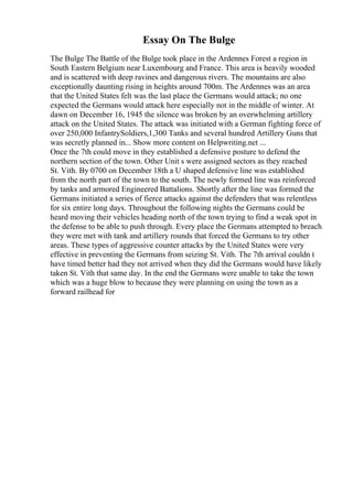 Essay On The Bulge
The Bulge The Battle of the Bulge took place in the Ardennes Forest a region in
South Eastern Belgium near Luxembourg and France. This area is heavily wooded
and is scattered with deep ravines and dangerous rivers. The mountains are also
exceptionally daunting rising in heights around 700m. The Ardennes was an area
that the United States felt was the last place the Germans would attack; no one
expected the Germans would attack here especially not in the middle of winter. At
dawn on December 16, 1945 the silence was broken by an overwhelming artillery
attack on the United States. The attack was initiated with a German fighting force of
over 250,000 InfantrySoldiers,1,300 Tanks and several hundred Artillery Guns that
was secretly planned in... Show more content on Helpwriting.net ...
Once the 7th could move in they established a defensive posture to defend the
northern section of the town. Other Unit s were assigned sectors as they reached
St. Vith. By 0700 on December 18th a U shaped defensive line was established
from the north part of the town to the south. The newly formed line was reinforced
by tanks and armored Engineered Battalions. Shortly after the line was formed the
Germans initiated a series of fierce attacks against the defenders that was relentless
for six entire long days. Throughout the following nights the Germans could be
heard moving their vehicles heading north of the town trying to find a weak spot in
the defense to be able to push through. Every place the Germans attempted to breach
they were met with tank and artillery rounds that forced the Germans to try other
areas. These types of aggressive counter attacks by the United States were very
effective in preventing the Germans from seizing St. Vith. The 7th arrival couldn t
have timed better had they not arrived when they did the Germans would have likely
taken St. Vith that same day. In the end the Germans were unable to take the town
which was a huge blow to because they were planning on using the town as a
forward railhead for
 