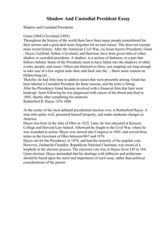 Shadow And Custodial President Essay
Shadow and Custodial Presidents
Grant (1868) Cleveland (1892)
Throughout the history of the world there have been many people remembered for
their actions and a great deal more forgotten for no real reason. This does not exempt
more recent history. After the American Civil War, six lesser known Presidents, Grant
, Hayes, Garfield, Arthur, Cleveland, and Harrison, have been given titlesof either
shadow or custodial presidents. A shadow, is a section of darkness, or a part that
follows behind. Some of the Presidents seem to have fallen into the shadows of other
events, people, and issues. Others put themselves there, just stepping out long enough
to take care of a few urgent tasks then sink back into the ... Show more content on
Helpwriting.net ...
Therefor, he had little time to address issues that were presently arising. Grant has
been labeled a Custodial President for these reasons, and the term is fitting.
After his Presidency Grant became involved with a financial firm that later went
bankrupt. Soon following he was diagnosed with cancer of the throat and died in
1885, shortly after completing his memoirs.
Rutherford B. Hayes 1876 1880
At the center of the most debated presidential election ever, is Rutherford Hayes. A
man who spoke well, presented himself properly, and made moderate changes in
America.
Hayes was born in the state of Ohio in 1822. Later, he was educated at Kenyon
College and Harvard Law School. Afterward he fought in the Civil War, where he
was wounded in action. Hayes was elected into Congress in 1865, and served three
terms as the Governor of Ohio between1867 and 1876.
Hayes ran for the Presidency in 1876, and had the minority of the popular vote.
However, Zachariah Chandler, Republican National Chairman, was aware of a
loophole in the election process. The electoral vote was in Hayes favor 185 to 184.
Upon election, Hayes demanded that his dealings with lobbyists and politicians
should be based upon the merit and importance of each issue, rather than political
considerations of the person.
 