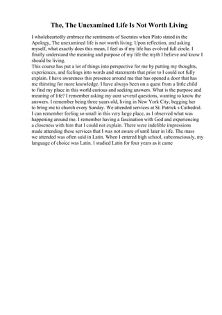 The, The Unexamined Life Is Not Worth Living
I wholeheartedly embrace the sentiments of Socrates when Plato stated in the
Apology, The unexamined life is not worth living. Upon reflection, and asking
myself, what exactly does this mean, I feel as if my life has evolved full circle. I
finally understand the meaning and purpose of my life the myth I believe and know I
should be living.
This course has put a lot of things into perspective for me by putting my thoughts,
experiences, and feelings into words and statements that prior to I could not fully
explain. I have awareness this presence around me that has opened a door that has
me thirsting for more knowledge. I have always been on a quest from a little child
to find my place in this world curious and seeking answers. What is the purpose and
meaning of life? I remember asking my aunt several questions, wanting to know the
answers. I remember being three years old, living in New York City, begging her
to bring me to church every Sunday. We attended services at St. Patrick s Cathedral.
I can remember feeling so small in this very large place, as I observed what was
happening around me. I remember having a fascination with God and experiencing
a closeness with him that I could not explain. There were indelible impressions
made attending these services that I was not aware of until later in life. The mass
we attended was often said in Latin. When I entered high school, subconsciously, my
language of choice was Latin. I studied Latin for four years as it came
 