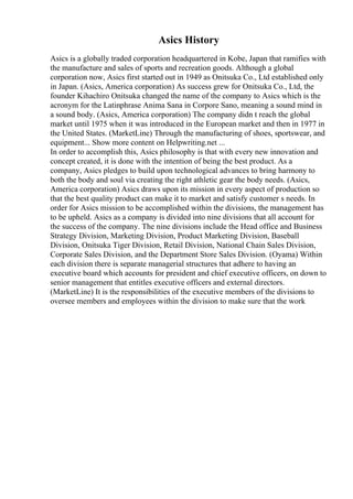 Asics History
Asics is a globally traded corporation headquartered in Kobe, Japan that ramifies with
the manufacture and sales of sports and recreation goods. Although a global
corporation now, Asics first started out in 1949 as Onitsuka Co., Ltd established only
in Japan. (Asics, America corporation) As success grew for Onitsuka Co., Ltd, the
founder Kihachiro Onitsuka changed the name of the company to Asics which is the
acronym for the Latinphrase Anima Sana in Corpore Sano, meaning a sound mind in
a sound body. (Asics, America corporation) The company didn t reach the global
market until 1975 when it was introduced in the European market and then in 1977 in
the United States. (MarketLine) Through the manufacturing of shoes, sportswear, and
equipment... Show more content on Helpwriting.net ...
In order to accomplish this, Asics philosophy is that with every new innovation and
concept created, it is done with the intention of being the best product. As a
company, Asics pledges to build upon technological advances to bring harmony to
both the body and soul via creating the right athletic gear the body needs. (Asics,
America corporation) Asics draws upon its mission in every aspect of production so
that the best quality product can make it to market and satisfy customer s needs. In
order for Asics mission to be accomplished within the divisions, the management has
to be upheld. Asics as a company is divided into nine divisions that all account for
the success of the company. The nine divisions include the Head office and Business
Strategy Division, Marketing Division, Product Marketing Division, Baseball
Division, Onitsuka Tiger Division, Retail Division, National Chain Sales Division,
Corporate Sales Division, and the Department Store Sales Division. (Oyama) Within
each division there is separate managerial structures that adhere to having an
executive board which accounts for president and chief executive officers, on down to
senior management that entitles executive officers and external directors.
(MarketLine) It is the responsibilities of the executive members of the divisions to
oversee members and employees within the division to make sure that the work
 