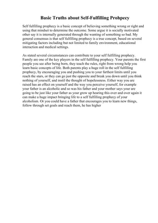 Basic Truths about Self-Fulfilling Prohpecy
Self fulfilling prophecy is a basic concept of believing something wrong or right and
using that mindset to determine the outcome. Some argue it is socially motivated
other say it is internally generated through the wanting of something so bad. My
general consensus is that self fulfilling prophecy is a true concept, based on several
mitigating factors including but not limited to family environment, educational
interaction and medical settings.
As stated several circumstances can contribute to your self fulfilling prophecy.
Family are one of the key players in the self fulfilling prophecy. Your parents the first
people you see after being born, they teach the rules, right from wrong help you
learn basic concepts of life. Both parents play a huge roll in the self fulfilling
prophecy, by encouraging you and pushing you to your farthest limits until you
reach the stars, or they can go just the opposite and break you down until you think
nothing of yourself, and instil the thought of hopelessness. Either way you are
raised has an effect on yourself and the way you perceive yourself, for example
your father is an alcoholic and so was his father and your mother says your are
going to be just like your father as your grow up hearing this over and over again it
can make a huge impact bringing life to a self fulfilling prophecy of your
alcoholism. Or you could have a father that encourages you to learn new things,
follow through set goals and reach them, he has higher
 