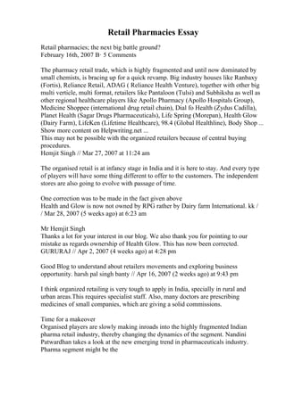 Retail Pharmacies Essay
Retail pharmacies; the next big battle ground?
February 16th, 2007 В· 5 Comments
The pharmacy retail trade, which is highly fragmented and until now dominated by
small chemists, is bracing up for a quick revamp. Big industry houses like Ranbaxy
(Fortis), Reliance Retail, ADAG ( Reliance Health Venture), together with other big
multi verticle, multi format, retailers like Pantaloon (Tulsi) and Subhiksha as well as
other regional healthcare players like Apollo Pharmacy (Apollo Hospitals Group),
Medicine Shoppee (international drug retail chain), Dial fo Health (Zydus Cadilla),
Planet Health (Sagar Drugs Pharmaceuticals), Life Spring (Morepan), Health Glow
(Dairy Farm), LifeKen (Lifetime Healthcare), 98.4 (Global Healthline), Body Shop ...
Show more content on Helpwriting.net ...
This may not be possible with the organized retailers because of central buying
procedures.
Hemjit Singh // Mar 27, 2007 at 11:24 am
The organised retail is at infancy stage in India and it is here to stay. And every type
of players will have some thing different to offer to the customers. The independent
stores are also going to evolve with passage of time.
One correction was to be made in the fact given above
Health and Glow is now not owned by RPG rather by Dairy farm International. kk /
/ Mar 28, 2007 (5 weeks ago) at 6:23 am
Mr Hemjit Singh
Thanks a lot for your interest in our blog. We also thank you for pointing to our
mistake as regards ownership of Health Glow. This has now been corrected.
GURURAJ // Apr 2, 2007 (4 weeks ago) at 4:28 pm
Good Blog to understand about retailers movements and exploring business
opportunity. harsh pal singh banty // Apr 16, 2007 (2 weeks ago) at 9:43 pm
I think organized retailing is very tough to apply in India, specially in rural and
urban areas.This requires specialist staff. Also, many doctors are prescribing
medicines of small companies, which are giving a solid commissions.
Time for a makeover
Organised players are slowly making inroads into the highly fragmented Indian
pharma retail industry, thereby changing the dynamics of the segment. Nandini
Patwardhan takes a look at the new emerging trend in pharmaceuticals industry.
Pharma segment might be the
 