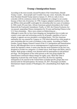 Trump s Immigration Issues
According to the most recently elected President of the United States, Donald
Trump, I could ... shoot people and I wouldn t lose any voters. Ironically, this quote
from President Donald Trump stated on January 23, 2016 at a rally in Iowa
coincides with his continuous claims that immigrants are a danger to our country
because of their risk of terrorism. In 1790, Congress adopted a uniform law so that
any ВЁfree white personВЁ could apply for citizenship after two years of residency.
In 1868, nearly 80 years later, African Americans gained citizenship to the United
Stateswith the Fourteenth Amendment. Finally, in 1882, the Chinese Exclusion Act
was passed, suspending Chinese immigration for 10 years and barring Chinese in the
U.S. from citizenship.... Show more content on Helpwriting.net ...
Although it seems like we have been changing our immigration laws to make our
country a more open and welcoming society for all people, regardless of race or
religion, it appears our new president is rewinding history. The first American
nationality law was enacted by Congress in 1790 which allowed free white people to
earn citizenship after two years of residency in the country. According to Charles
Gordon, Former Deputy General Counsel of the U.S. Immigration and Naturalization
Service, ВЁAlthough there was no contemporaneous Congressional expression to
clarify the legislative intent, it seems clear that the racial limitation [of the law] was
designed to exclude two categories: (1) chattel slaves, both Negro and White, and (2)
Indians. Both groups evidently were deemed unfit for participation in full political
privilege. The designation of free white persons as the sole group eligible for
naturalization continued without change for eighty years. Much like what is
happening in present day with Trump s travel ban, the first law regarding
immigration to be enacted in the United States excluded specific groups that were
deemed unfit for full participation. On January 29, 2017, Passengers [at Dulles
International Airport outside of Washington, D.C.] disembarking from flights who
were
 