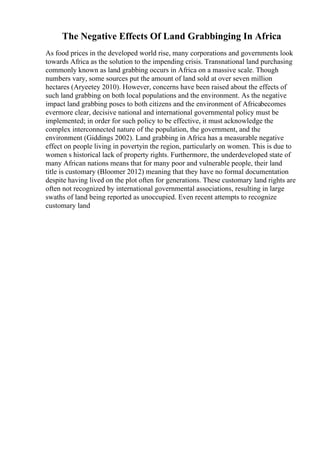 The Negative Effects Of Land Grabbinging In Africa
As food prices in the developed world rise, many corporations and governments look
towards Africa as the solution to the impending crisis. Transnational land purchasing
commonly known as land grabbing occurs in Africa on a massive scale. Though
numbers vary, some sources put the amount of land sold at over seven million
hectares (Aryeetey 2010). However, concerns have been raised about the effects of
such land grabbing on both local populations and the environment. As the negative
impact land grabbing poses to both citizens and the environment of Africabecomes
evermore clear, decisive national and international governmental policy must be
implemented; in order for such policy to be effective, it must acknowledge the
complex interconnected nature of the population, the government, and the
environment (Giddings 2002). Land grabbing in Africa has a measurable negative
effect on people living in povertyin the region, particularly on women. This is due to
women s historical lack of property rights. Furthermore, the underdeveloped state of
many African nations means that for many poor and vulnerable people, their land
title is customary (Bloomer 2012) meaning that they have no formal documentation
despite having lived on the plot often for generations. These customary land rights are
often not recognized by international governmental associations, resulting in large
swaths of land being reported as unoccupied. Even recent attempts to recognize
customary land
 