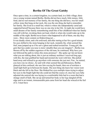 Bertha Of The Great Gatsby
Once upon a time, in a certain kingdom, in a certain land, in a little village, there
was a young woman named Bertha. Bertha did not have much, little money, little
food, and no real memory of her family, the one thing she did have, was her small
yellow stone that hung on her neck, this was the one thing she had to remember
her family. She lived in a small hut, which is where she independently cared and
supported herself because there was no one else in her life. At night she would have
small dreams of her family remembering small bits of her childhood when her family
was still with her, invoking them out loud, which is when she would wake up in the
middle of the night. Bertha never knew what happened to all of them, one day they
were... Show more content on Helpwriting.net ...
It was deadly silent, and a bit awkward, and after staring at her for a good minute
his eyes shifted to the stone hanging in her neck, instantly the, what seemed like
frail, man jumped up as if he saw a ghost and rushed toward her. Young girl, the
gem that lays under you nose is more valuable than you can imagine!! , Bertha was
thrown off by the sudden eagerness of the old man, he continued, Why have you
not followed the path to riches this stone promises? . She spoke up I do not know
what you are talking about, this is just an ordinary necklace I received long ago,
with this, the man grabbed her hand and insisted she went with him. She pulled
hand away and refused to go anywhere with someone she just met, Fine , he started,
you leave me no choice , he said with what seemed like perfidiousness, Bertha
glanced at him confused, she saw him waving his hands, then out of nowhere a
small light built up in between his hands. The next thing she knew her vision went
black and she fell to the floor. She blinked her eyes multiple times trying to adjust
her eyes to the bright light that she could not find the source of, once her eyes fully
adjusted she noticed she was laying in a comfortable little bed in a room that had a
strange smell of bark. She sat up and turned her body so her legs dangled off the
edge and in an instant, immeasurable pain came from her head she winced at the feel
of it. I must have
 