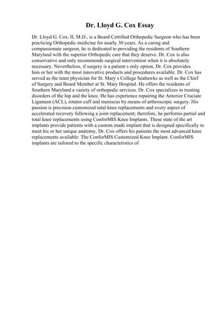 Dr. Lloyd G. Cox Essay
Dr. Lloyd G. Cox, II, M.D., is a Board Certified Orthopedic Surgeon who has been
practicing Orthopedic medicine for nearly 30 years. As a caring and
compassionate surgeon, he is dedicated to providing the residents of Southern
Maryland with the superior Orthopedic care that they deserve. Dr. Cox is also
conservative and only recommends surgical intervention when it is absolutely
necessary. Nevertheless, if surgery is a patient s only option, Dr. Cox provides
him or her with the most innovative products and procedures available. Dr. Cox has
served as the team physician for St. Mary s College Seahawks as well as the Chief
of Surgery and Board Member at St. Mary Hospital. He offers the residents of
Southern Maryland a variety of orthopedic services. Dr. Cox specializes in treating
disorders of the hip and the knee. He has experience repairing the Anterior Cruciate
Ligament (ACL), rotator cuff and meniscus by means of arthroscopic surgery. His
passion is precision customized total knee replacements and every aspect of
accelerated recovery following a joint replacement; therefore, he performs partial and
total knee replacements using ConforMIS Knee Implants. These state of the art
implants provide patients with a custom made implant that is designed specifically to
meet his or her unique anatomy. Dr. Cox offers his patients the most advanced knee
replacements available: The ConforMIS Customized Knee Implant. ConforMIS
implants are tailored to the specific characteristics of
 