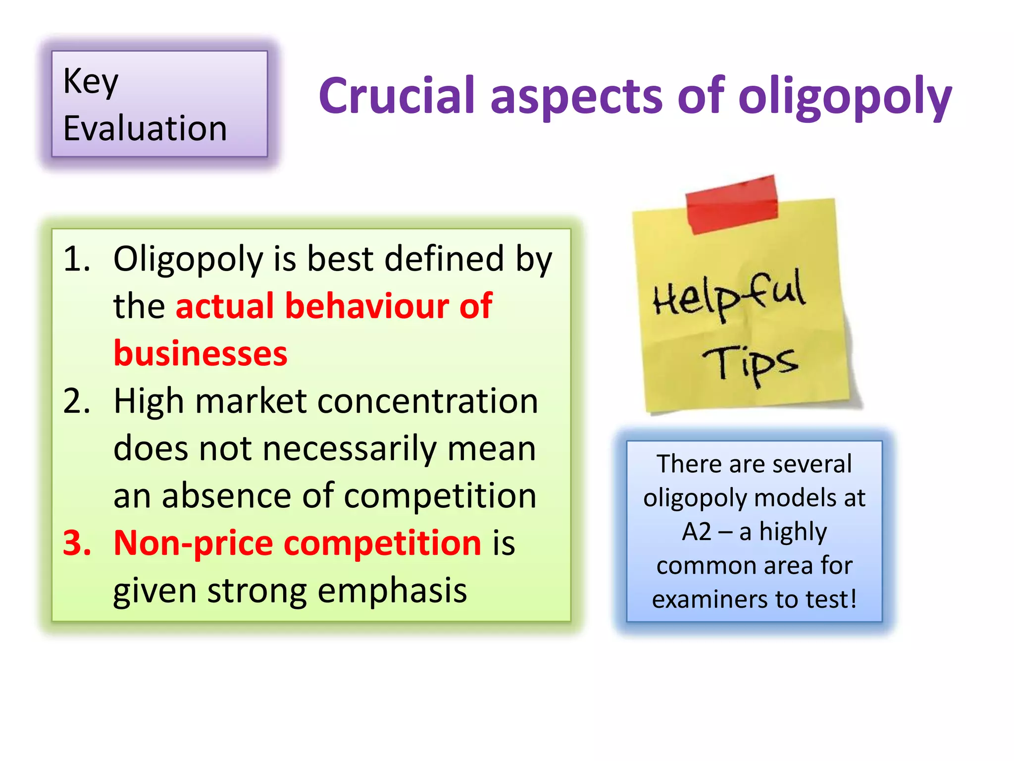 Crucial aspects of oligopolyKey
Evaluation
1. Oligopoly is best defined by
the actual behaviour of
businesses
2. High market concentration
does not necessarily mean
an absence of competition
3. Non-price competition is
given strong emphasis
There are several
oligopoly models at
A2 – a highly
common area for
examiners to test!
 