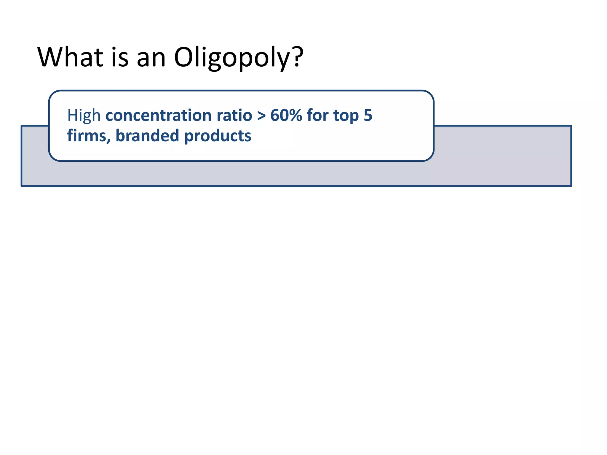 What is an Oligopoly?
High concentration ratio > 60% for top 5
firms, branded products
Entry barriers – long run supernormal profits
Inter-dependent decisions / uncertainty
This is the key
point about
oligopoly!
 