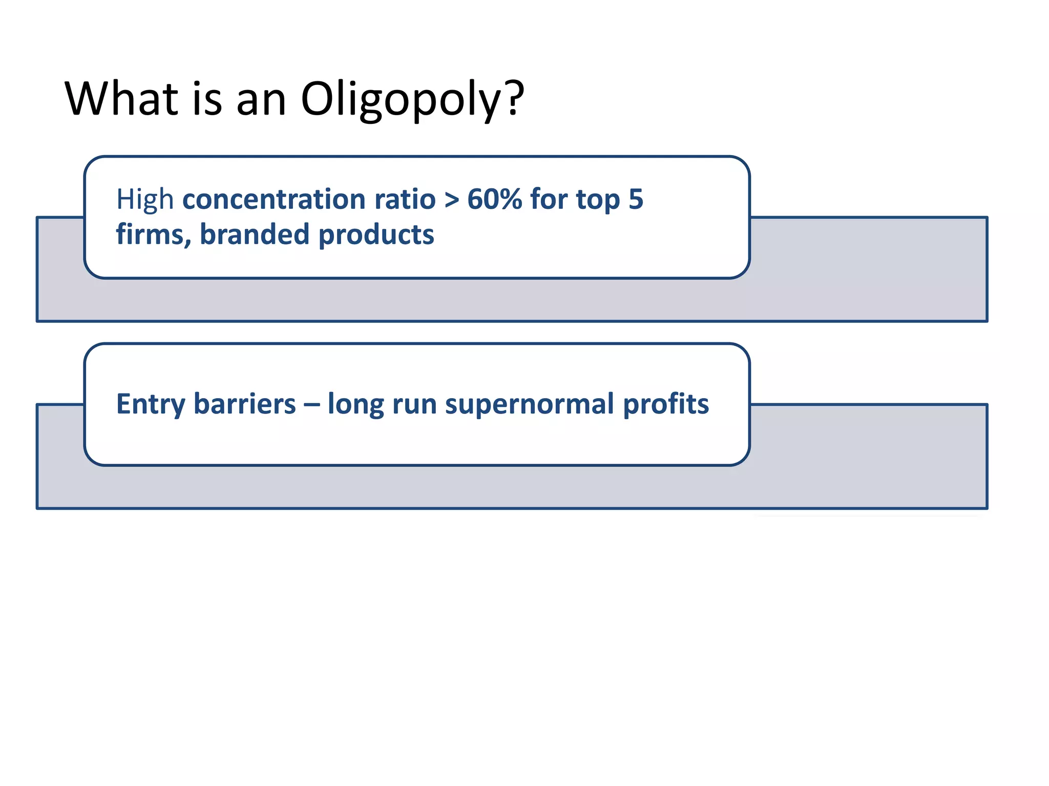 What is an Oligopoly?
High concentration ratio > 60% for top 5
firms, branded products
Entry barriers – long run supernormal profits
Inter-dependent decisions / uncertainty
This is the key
point about
oligopoly!
 