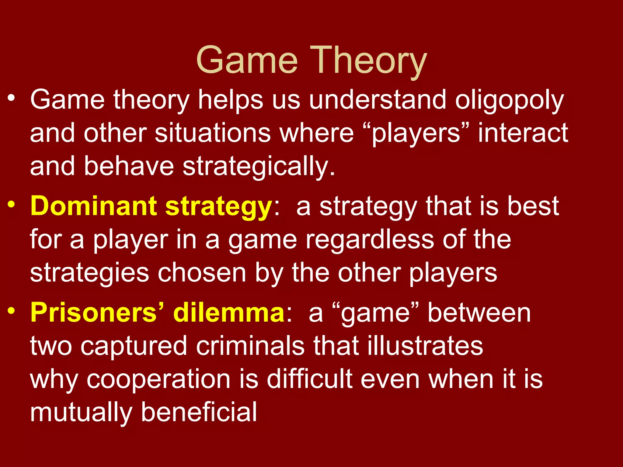 Game Theory
• Game theory helps us understand oligopoly
and other situations where “players” interact
and behave strategically.
• Dominant strategy: a strategy that is best
for a player in a game regardless of the
strategies chosen by the other players
• Prisoners’ dilemma: a “game” between
two captured criminals that illustrates
why cooperation is difficult even when it is
mutually beneficial

 