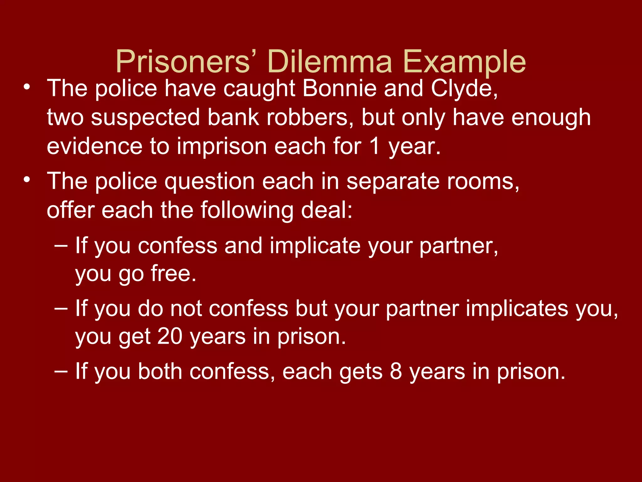 Prisoners’ Dilemma Example

• The police have caught Bonnie and Clyde,
two suspected bank robbers, but only have enough
evidence to imprison each for 1 year.
• The police question each in separate rooms,
offer each the following deal:
– If you confess and implicate your partner,
you go free.
– If you do not confess but your partner implicates you,
you get 20 years in prison.
– If you both confess, each gets 8 years in prison.

 