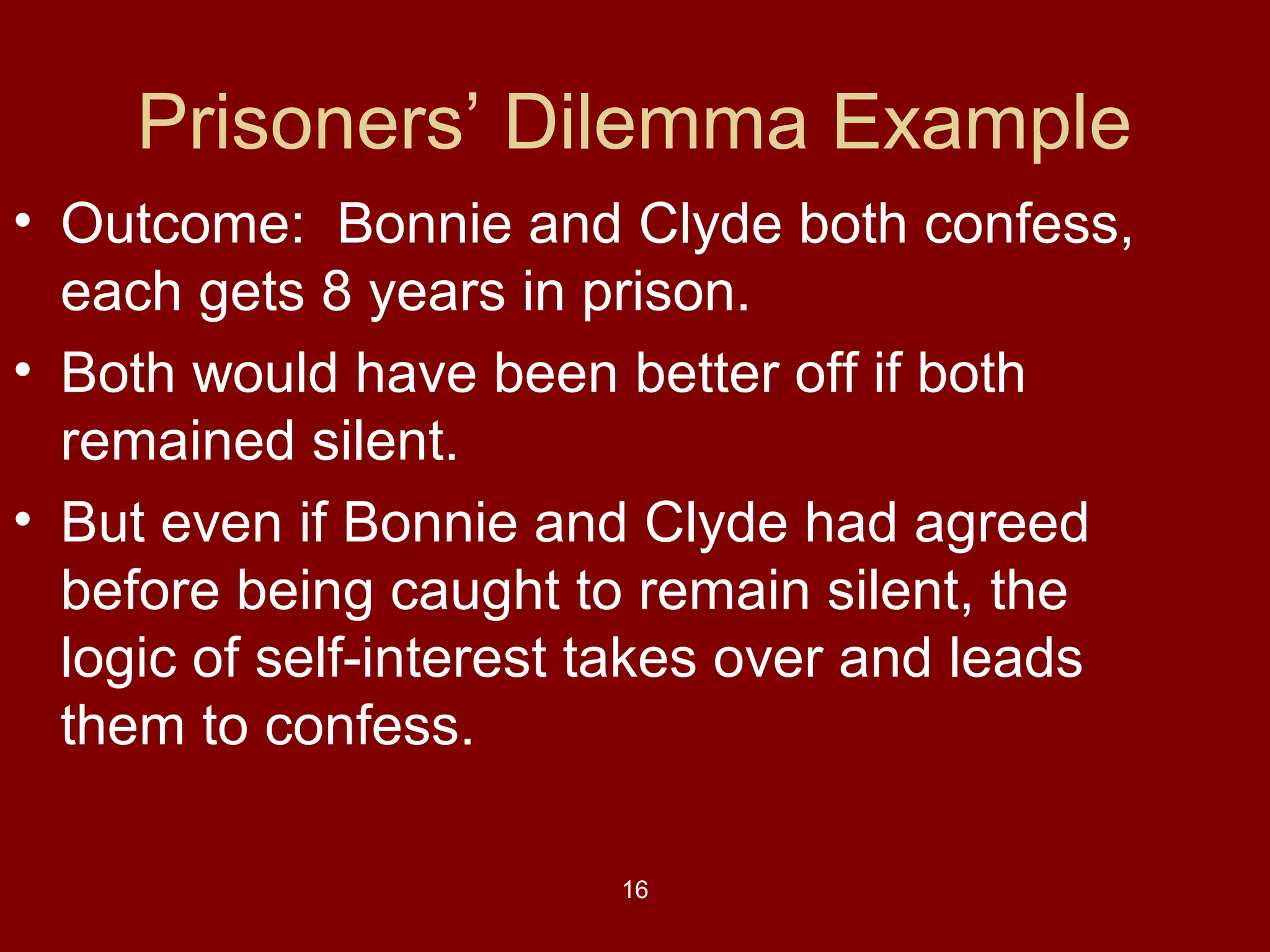 Prisoners’ Dilemma Example
• Outcome: Bonnie and Clyde both confess,
each gets 8 years in prison.
• Both would have been better off if both
remained silent.
• But even if Bonnie and Clyde had agreed
before being caught to remain silent, the
logic of self-interest takes over and leads
them to confess.
16

 