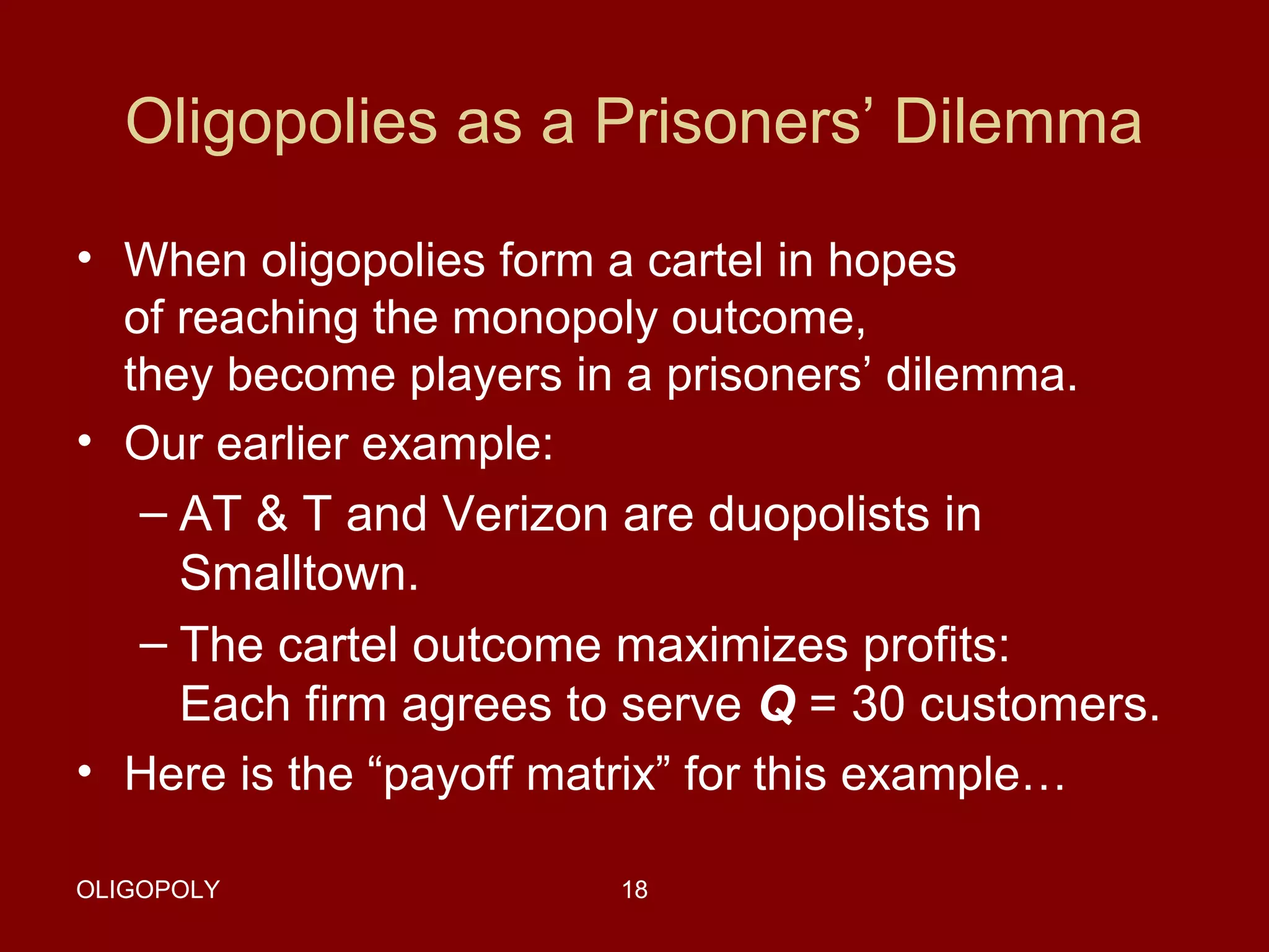 Oligopolies as a Prisoners’ Dilemma
• When oligopolies form a cartel in hopes
of reaching the monopoly outcome,
they become players in a prisoners’ dilemma.
• Our earlier example:
– AT & T and Verizon are duopolists in
Smalltown.
– The cartel outcome maximizes profits:
Each firm agrees to serve Q = 30 customers.
• Here is the “payoff matrix” for this example…
OLIGOPOLY

18

 