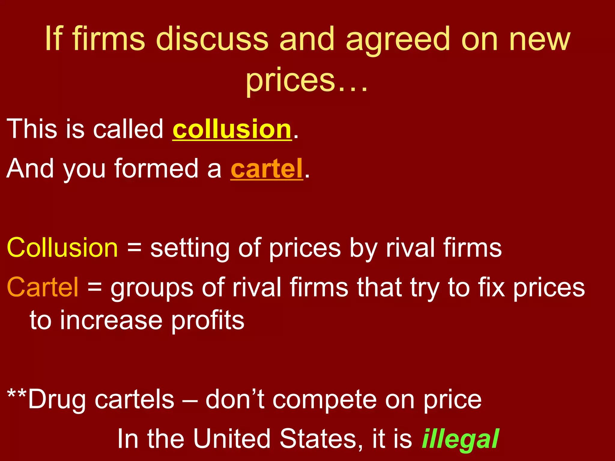 If firms discuss and agreed on new
prices…
This is called collusion.
And you formed a cartel.
Collusion = setting of prices by rival firms
Cartel = groups of rival firms that try to fix prices
to increase profits
**Drug cartels – don’t compete on price
In the United States, it is illegal

 