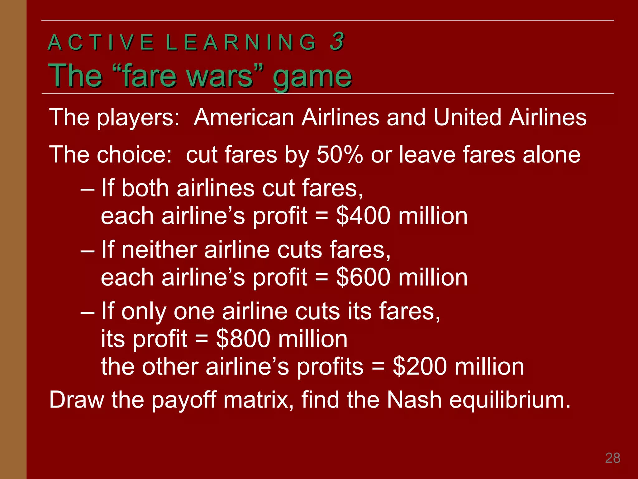 ACTIVE LEARNING

3

The “fare wars” game
The players: American Airlines and United Airlines
The choice: cut fares by 50% or leave fares alone
– If both airlines cut fares,
each airline’s profit = $400 million
– If neither airline cuts fares,
each airline’s profit = $600 million
– If only one airline cuts its fares,
its profit = $800 million
the other airline’s profits = $200 million
Draw the payoff matrix, find the Nash equilibrium.
28

 