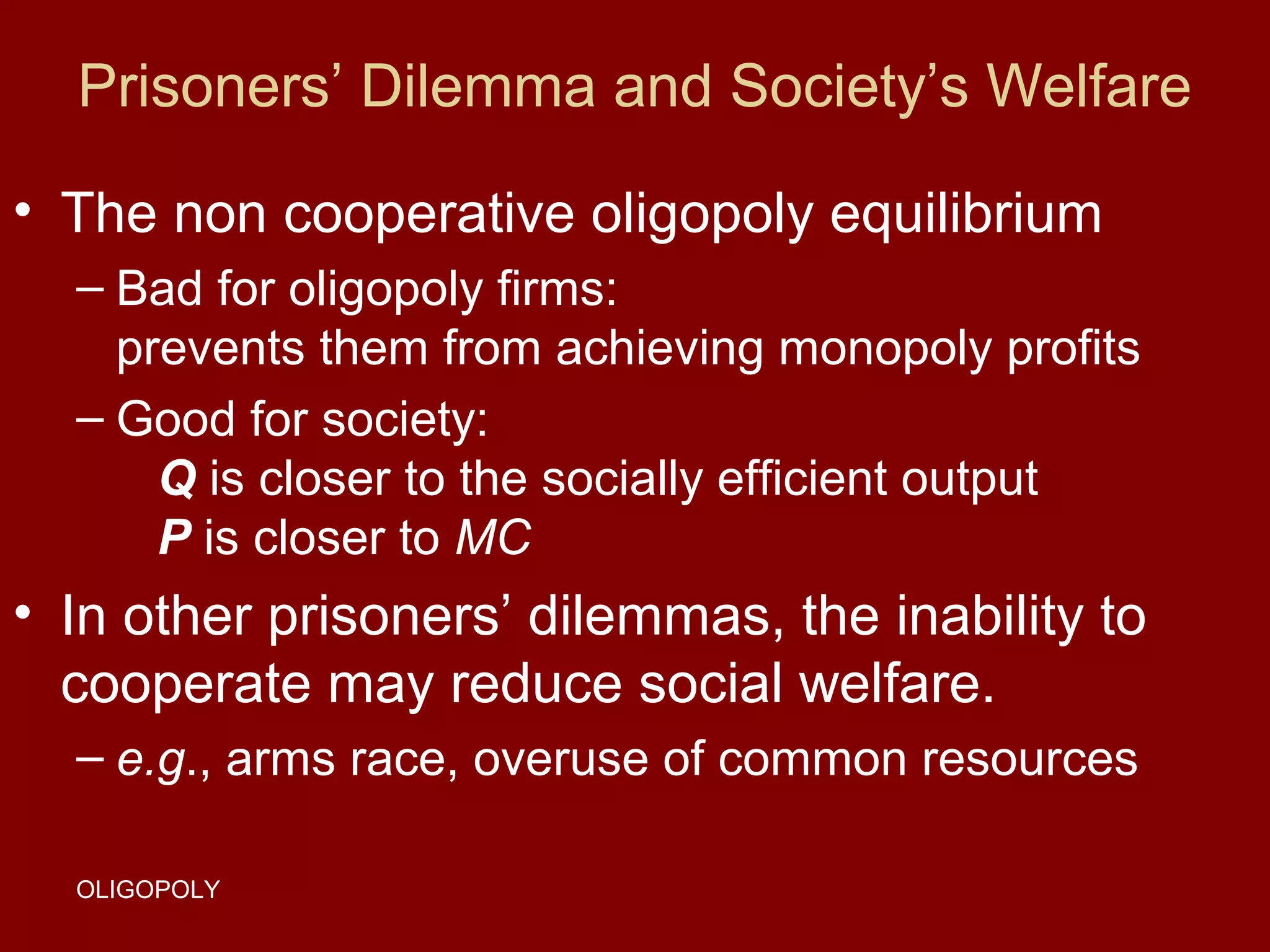 Prisoners’ Dilemma and Society’s Welfare
• The non cooperative oligopoly equilibrium
– Bad for oligopoly firms:
prevents them from achieving monopoly profits
– Good for society:
Q is closer to the socially efficient output
P is closer to MC

• In other prisoners’ dilemmas, the inability to
cooperate may reduce social welfare.
– e.g., arms race, overuse of common resources
OLIGOPOLY

 