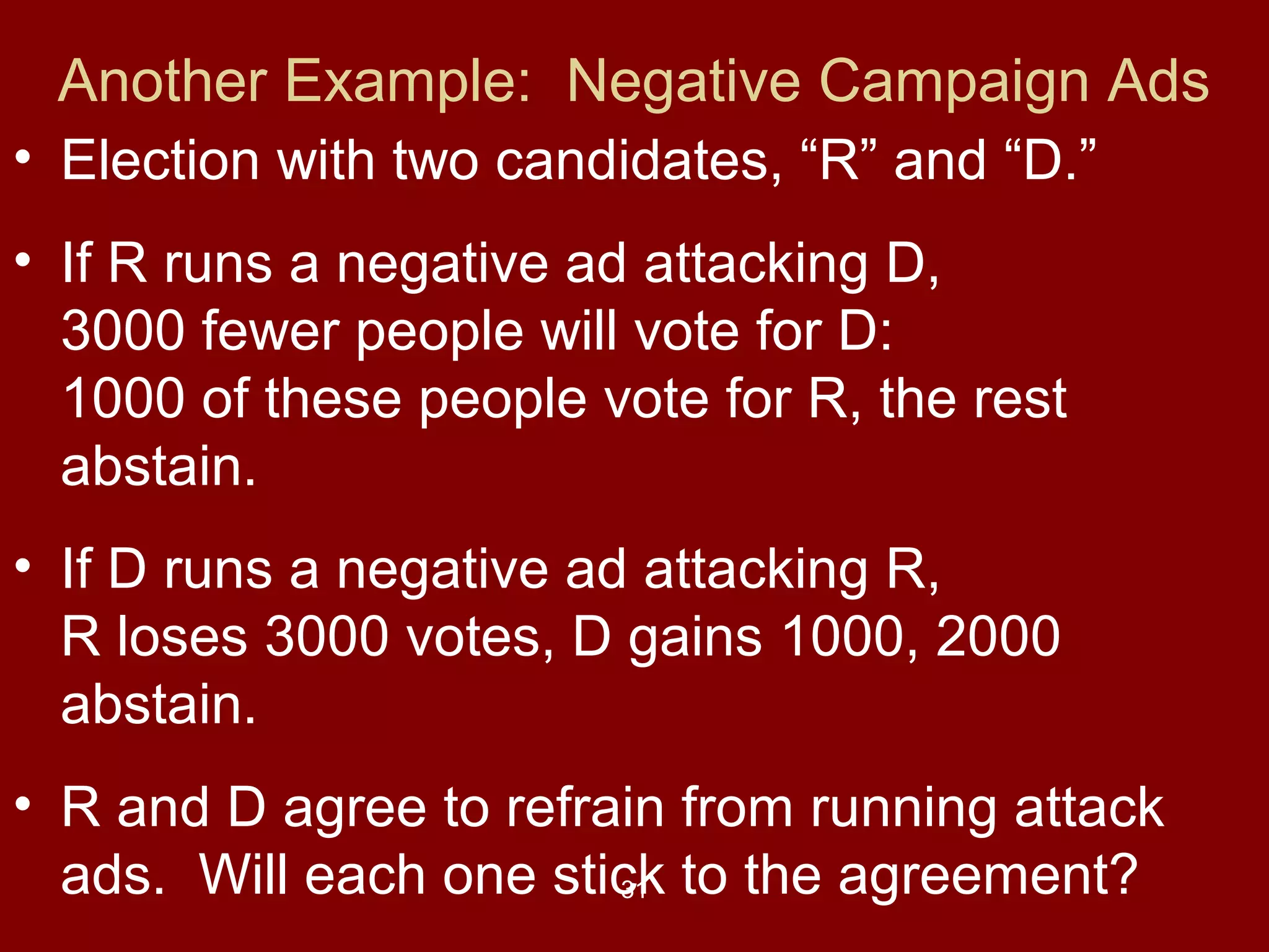 Another Example: Negative Campaign Ads
• Election with two candidates, “R” and “D.”
• If R runs a negative ad attacking D,
3000 fewer people will vote for D:
1000 of these people vote for R, the rest
abstain.
• If D runs a negative ad attacking R,
R loses 3000 votes, D gains 1000, 2000
abstain.
• R and D agree to refrain from running attack
ads. Will each one stick to the agreement?
31

 