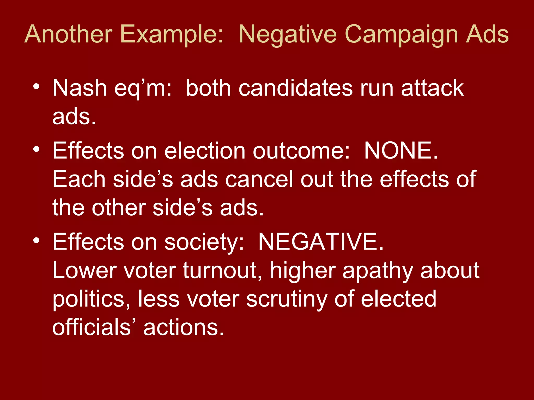 Another Example: Negative Campaign Ads
• Nash eq’m: both candidates run attack
ads.
• Effects on election outcome: NONE.
Each side’s ads cancel out the effects of
the other side’s ads.
• Effects on society: NEGATIVE.
Lower voter turnout, higher apathy about
politics, less voter scrutiny of elected
officials’ actions.

 