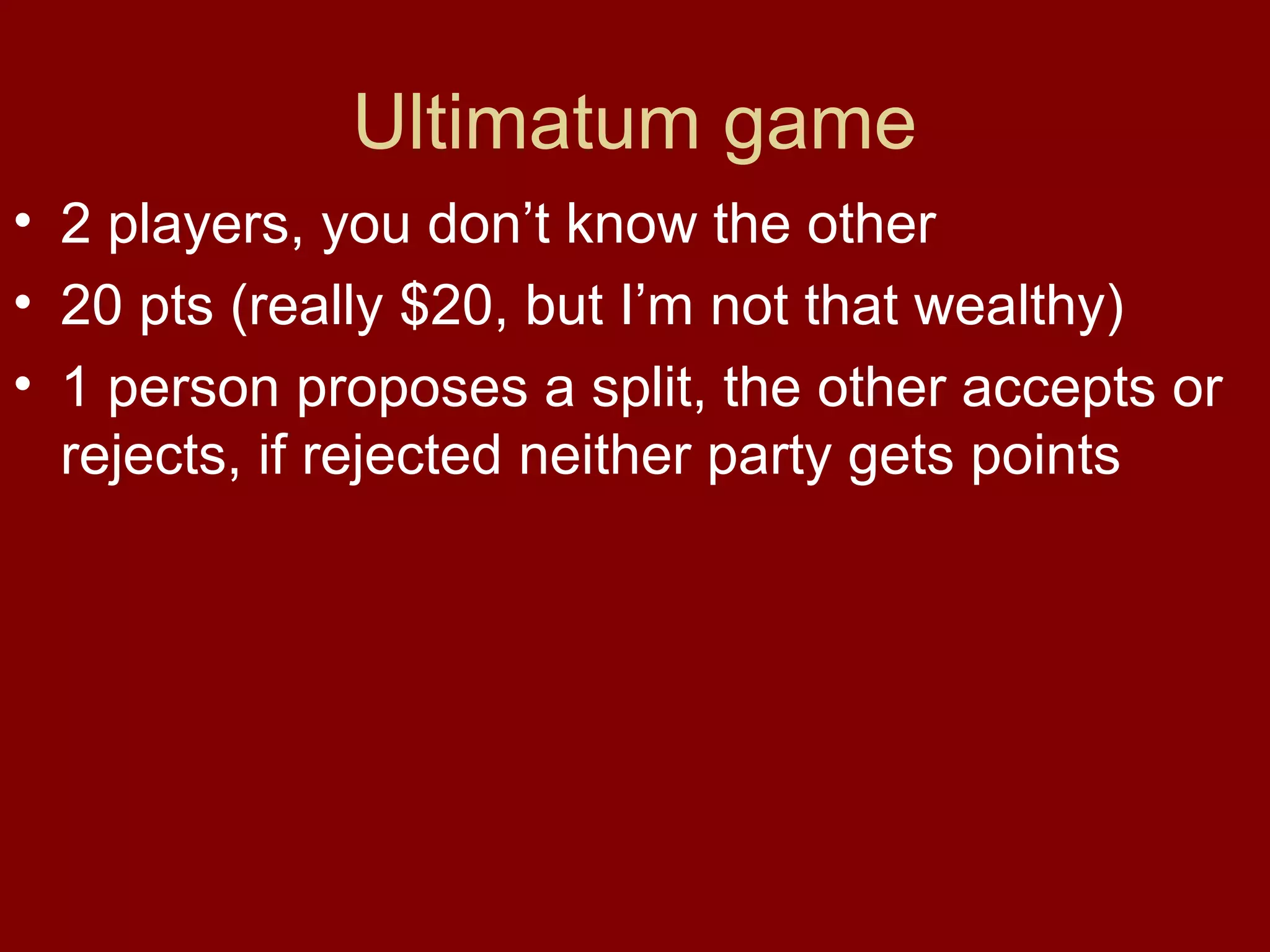 Ultimatum game
• 2 players, you don’t know the other
• 20 pts (really $20, but I’m not that wealthy)
• 1 person proposes a split, the other accepts or
rejects, if rejected neither party gets points

 