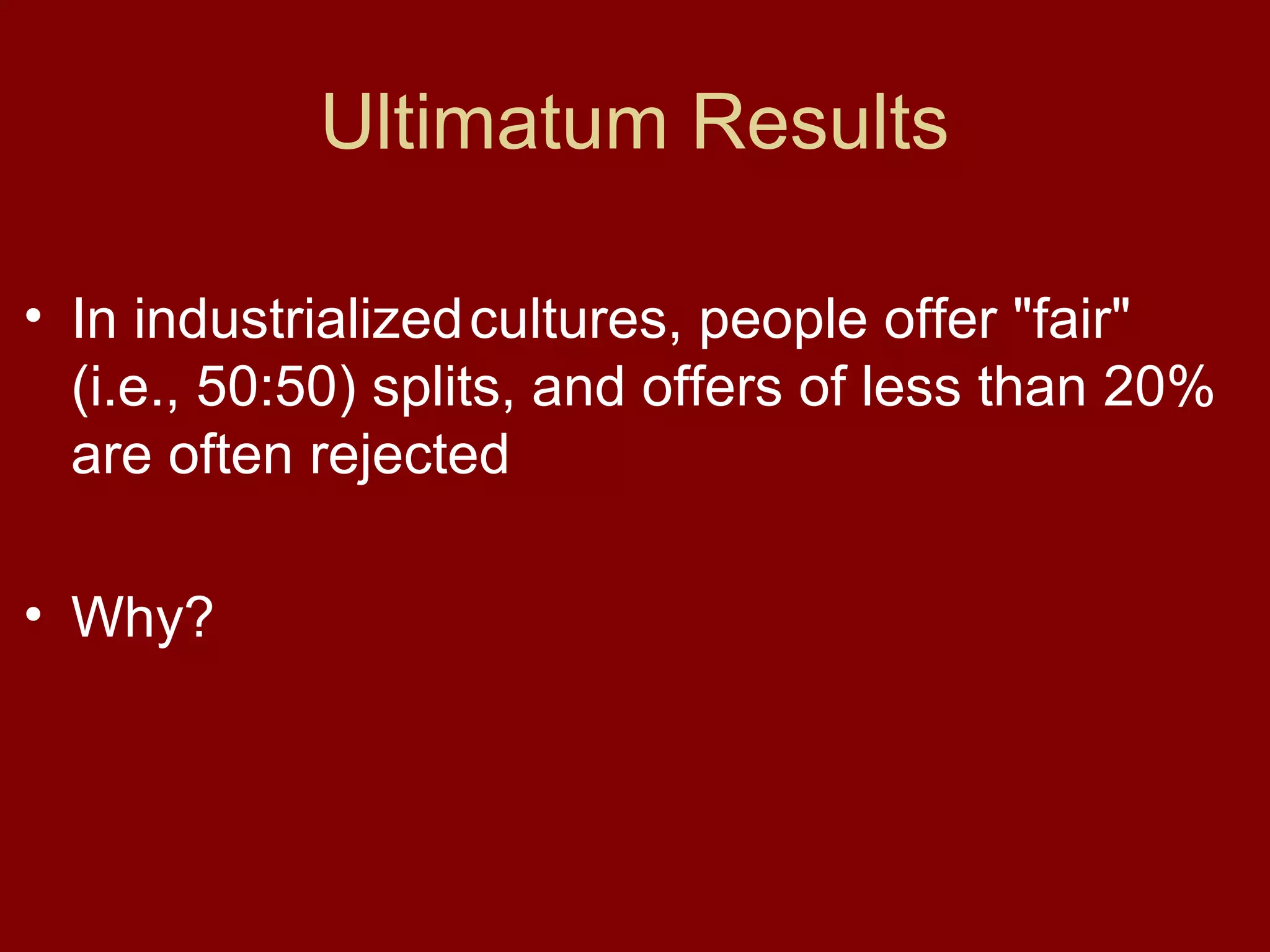 Ultimatum Results
• In industrialized cultures, people offer "fair"
(i.e., 50:50) splits, and offers of less than 20%
are often rejected
• Why?

 