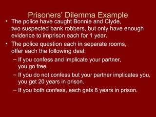 Prisoners’ Dilemma Example

• The police have caught Bonnie and Clyde,
two suspected bank robbers, but only have enough
evidence to imprison each for 1 year.
• The police question each in separate rooms,
offer each the following deal:
– If you confess and implicate your partner,
you go free.
– If you do not confess but your partner implicates you,
you get 20 years in prison.
– If you both confess, each gets 8 years in prison.

 