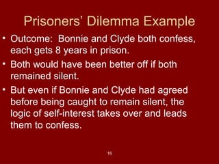 Prisoners’ Dilemma Example
• Outcome: Bonnie and Clyde both confess,
each gets 8 years in prison.
• Both would have been better off if both
remained silent.
• But even if Bonnie and Clyde had agreed
before being caught to remain silent, the
logic of self-interest takes over and leads
them to confess.
16

 