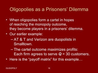 Oligopolies as a Prisoners’ Dilemma
• When oligopolies form a cartel in hopes
of reaching the monopoly outcome,
they become players in a prisoners’ dilemma.
• Our earlier example:
– AT & T and Verizon are duopolists in
Smalltown.
– The cartel outcome maximizes profits:
Each firm agrees to serve Q = 30 customers.
• Here is the “payoff matrix” for this example…
OLIGOPOLY

18

 