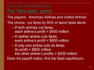 ACTIVE LEARNING

3

The “fare wars” game
The players: American Airlines and United Airlines
The choice: cut fares by 50% or leave fares alone
– If both airlines cut fares,
each airline’s profit = $400 million
– If neither airline cuts fares,
each airline’s profit = $600 million
– If only one airline cuts its fares,
its profit = $800 million
the other airline’s profits = $200 million
Draw the payoff matrix, find the Nash equilibrium.
28

 
