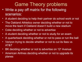 Game Theory problems
• Write a pay off matrix for the following
scenarios:
• A student deciding to help their partner do school work or not
• The Oakland Athletics owner deciding whether or not to
move the team if Oakland doesn’t build a new stadium
• Coke deciding whether or not to advertise
• A student deciding whether or not to study for an exam
• A quarterback deciding whether or not to pass or run the ball
• Verizon trying to decide whether or not to cut its fees vs
AT&T
• BK deciding whether or not to advertise on 12th Avenue
• American Airlines deciding whether or not to upgrade its
planes

 