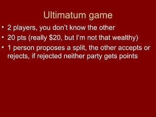 Ultimatum game
• 2 players, you don’t know the other
• 20 pts (really $20, but I’m not that wealthy)
• 1 person proposes a split, the other accepts or
rejects, if rejected neither party gets points

 