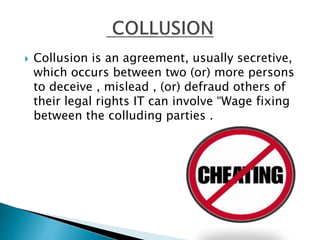  Collusion is an agreement, usually secretive,
which occurs between two (or) more persons
to deceive , mislead , (or) defraud others of
their legal rights IT can involve “Wage fixing
between the colluding parties .
 