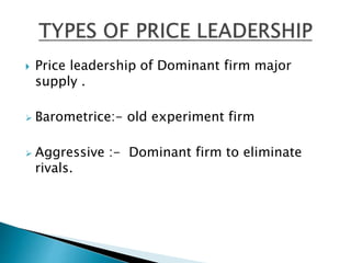  Price leadership of Dominant firm major
supply .
 Barometrice:- old experiment firm
 Aggressive :- Dominant firm to eliminate
rivals.
 