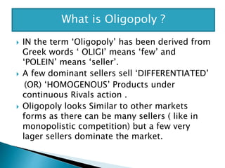  IN the term ‘Oligopoly’ has been derived from
Greek words ‘ OLIGI’ means ‘few’ and
‘POLEIN’ means ‘seller’.
 A few dominant sellers sell ‘DIFFERENTIATED’
(OR) ‘HOMOGENOUS’ Products under
continuous Rivals action .
 Oligopoly looks Similar to other markets
forms as there can be many sellers ( like in
monopolistic competition) but a few very
lager sellers dominate the market.
What is Oligopoly ?
 