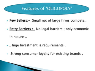  Few Sellers:- Small no: of large firms compete..
 Entry Barriers :- No legal barriers ; only economic
in nature ..
 Huge Investment is requirements .
 Strong consumer loyalty for existing brands .
Features of ‘OLIGOPOLY’
 