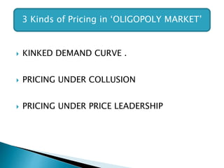  KINKED DEMAND CURVE .
 PRICING UNDER COLLUSION
 PRICING UNDER PRICE LEADERSHIP
3 Kinds of Pricing in ‘OLIGOPOLY MARKET’
 