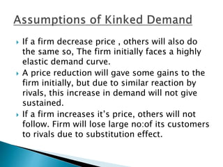  If a firm decrease price , others will also do
the same so, The firm initially faces a highly
elastic demand curve.
 A price reduction will gave some gains to the
firm initially, but due to similar reaction by
rivals, this increase in demand will not give
sustained.
 If a firm increases it’s price, others will not
follow. Firm will lose large no:of its customers
to rivals due to substitution effect.
 