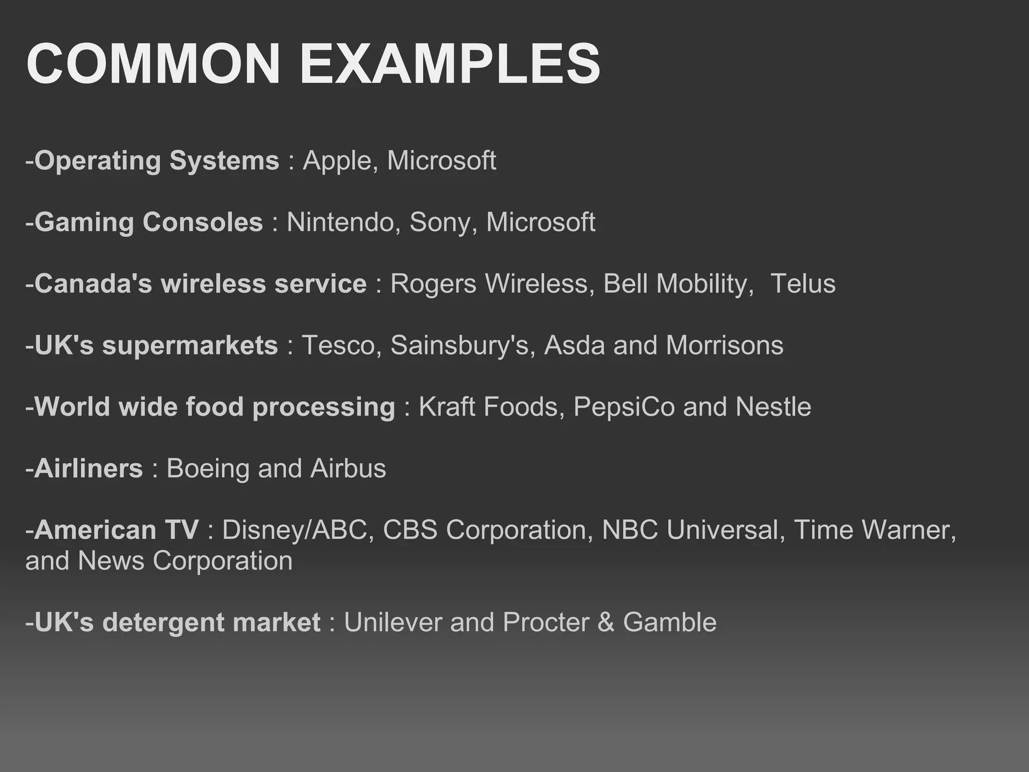 COMMON EXAMPLES - Operating Systems  : Apple, Microsoft - Gaming Consoles  : Nintendo, Sony, Microsoft - Canada's wireless service  : Rogers Wireless, Bell Mobility,  Telus - UK's supermarkets  : Tesco, Sainsbury's, Asda and Morrisons - World wide food processing  : Kraft Foods, PepsiCo and Nestle - Airliners  : Boeing and Airbus - American TV  : Disney/ABC, CBS Corporation, NBC Universal, Time Warner, and News Corporation - UK's detergent market  : Unilever and Procter & Gamble 