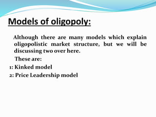 Models of oligopoly:
Although there are many models which explain
oligopolistic market structure, but we will be
discussing two over here.
These are:
1: Kinked model
2: Price Leadership model
 