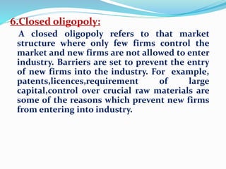 6.Closed oligopoly:
A closed oligopoly refers to that market
structure where only few firms control the
market and new firms are not allowed to enter
industry. Barriers are set to prevent the entry
of new firms into the industry. For example,
patents,licences,requirement of large
capital,control over crucial raw materials are
some of the reasons which prevent new firms
from entering into industry.
 