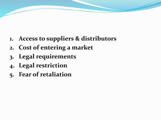 1. Access to suppliers & distributors
2. Cost of entering a market
3. Legal requirements
4. Legal restriction
5. Fear of retaliation
 