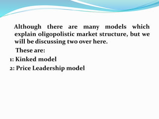 Although there are many models which
explain oligopolistic market structure, but we
will be discussing two over here.
These are:
1: Kinked model
2: Price Leadership model
 