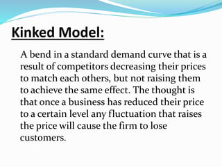 Kinked Model:
A bend in a standard demand curve that is a
result of competitors decreasing their prices
to match each others, but not raising them
to achieve the same effect. The thought is
that once a business has reduced their price
to a certain level any fluctuation that raises
the price will cause the firm to lose
customers.
 