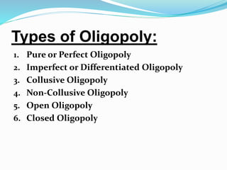 Types of Oligopoly:
1. Pure or Perfect Oligopoly
2. Imperfect or Differentiated Oligopoly
3. Collusive Oligopoly
4. Non-Collusive Oligopoly
5. Open Oligopoly
6. Closed Oligopoly
 