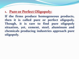 1. Pure or Perfect Oligopoly:
If the firms produce homogeneous products,
then it is called pure or perfect oligopoly.
Though, it is rare to find pure oligopoly
situation, yet, cement, steel, aluminum and
chemicals producing industries approach pure
oligopoly.
 