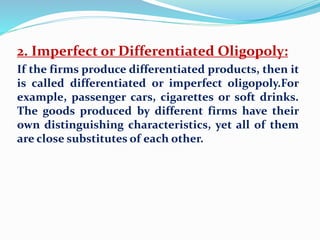 2. Imperfect or Differentiated Oligopoly:
If the firms produce differentiated products, then it
is called differentiated or imperfect oligopoly.For
example, passenger cars, cigarettes or soft drinks.
The goods produced by different firms have their
own distinguishing characteristics, yet all of them
are close substitutes of each other.
 