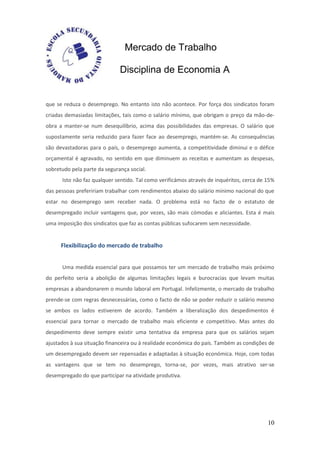 Mercado de Trabalho

                              Disciplina de Economia A


que se reduza o desemprego. No entanto isto não acontece. Por força dos sindicatos foram
criadas demasiadas limitações, tais como o salário mínimo, que obrigam o preço da mão-de-
obra a manter-se num desequilíbrio, acima das possibilidades das empresas. O salário que
supostamente seria reduzido para fazer face ao desemprego, mantém-se. As consequências
são devastadoras para o país, o desemprego aumenta, a competitividade diminui e o défice
orçamental é agravado, no sentido em que diminuem as receitas e aumentam as despesas,
sobretudo pela parte da segurança social.
      Isto não faz qualquer sentido. Tal como verificámos através de inquéritos, cerca de 15%
das pessoas prefeririam trabalhar com rendimentos abaixo do salário mínimo nacional do que
estar no desemprego sem receber nada. O problema está no facto de o estatuto de
desempregado incluir vantagens que, por vezes, são mais cómodas e aliciantes. Esta é mais
uma imposição dos sindicatos que faz as contas públicas sufocarem sem necessidade.


      Flexibilização do mercado de trabalho


      Uma medida essencial para que possamos ter um mercado de trabalho mais próximo
do perfeito seria a abolição de algumas limitações legais e burocracias que levam muitas
empresas a abandonarem o mundo laboral em Portugal. Infelizmente, o mercado de trabalho
prende-se com regras desnecessárias, como o facto de não se poder reduzir o salário mesmo
se ambos os lados estiverem de acordo. Também a liberalização dos despedimentos é
essencial para tornar o mercado de trabalho mais eficiente e competitivo. Mas antes do
despedimento deve sempre existir uma tentativa da empresa para que os salários sejam
ajustados à sua situação financeira ou à realidade económica do país. Também as condições de
um desempregado devem ser repensadas e adaptadas à situação económica. Hoje, com todas
as vantagens que se tem no desemprego, torna-se, por vezes, mais atrativo ser-se
desempregado do que participar na atividade produtiva.




                                                                                          10
 